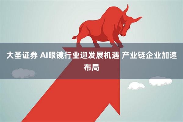 大圣证券 AI眼镜行业迎发展机遇 产业链企业加速布局