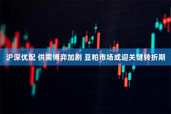 沪深优配 供需博弈加剧 豆粕市场或迎关键转折期