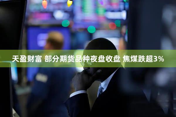 天盈财富 部分期货品种夜盘收盘 焦煤跌超3%