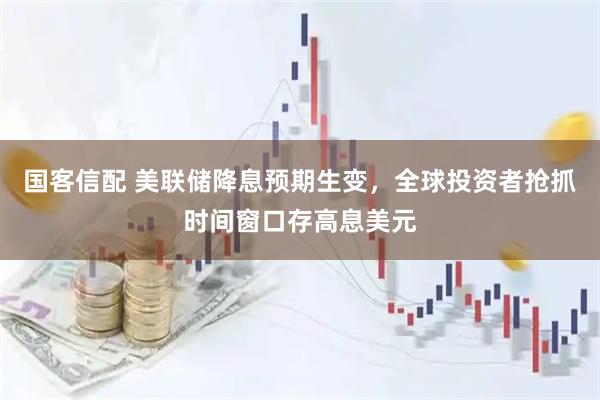 国客信配 美联储降息预期生变，全球投资者抢抓时间窗口存高息美元