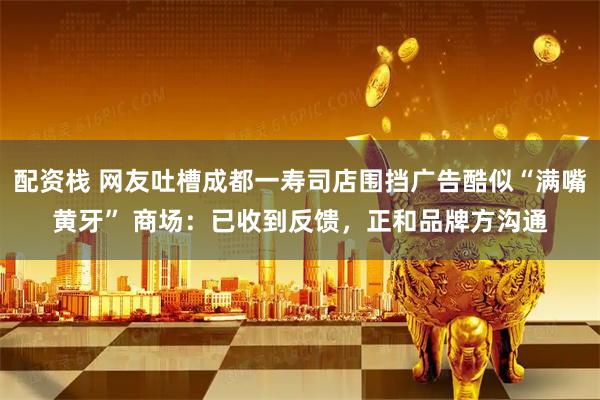 配资栈 网友吐槽成都一寿司店围挡广告酷似“满嘴黄牙” 商场：已收到反馈，正和品牌方沟通