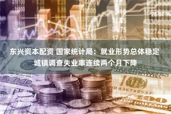 东兴资本配资 国家统计局：就业形势总体稳定 城镇调查失业率连续两个月下降