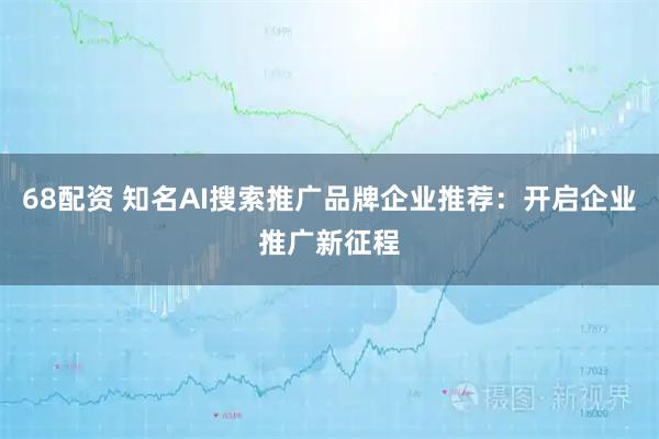 68配资 知名AI搜索推广品牌企业推荐：开启企业推广新征程