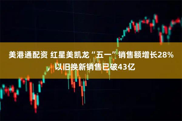美港通配资 红星美凯龙“五一”销售额增长28%，以旧换新销售已破43亿