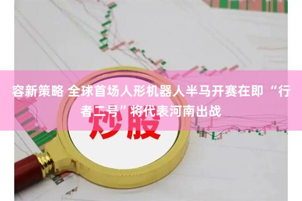 容新策略 全球首场人形机器人半马开赛在即 “行者二号”将代表河南出战