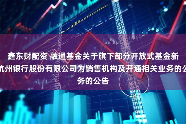 鑫东财配资 融通基金关于旗下部分开放式基金新增杭州银行股份有限公司为销售机构及开通相关业务的公告