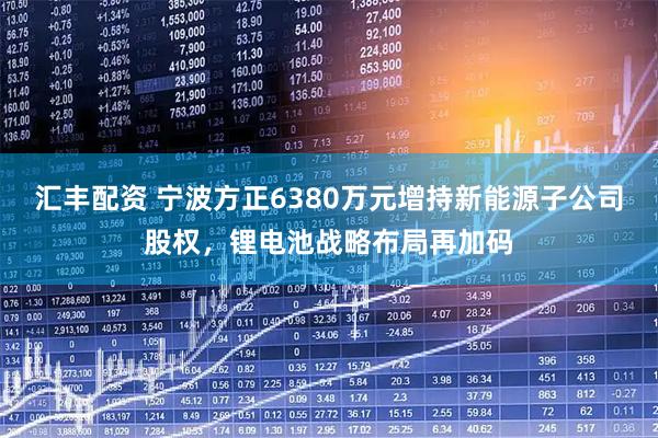 汇丰配资 宁波方正6380万元增持新能源子公司股权，锂电池战略布局再加码