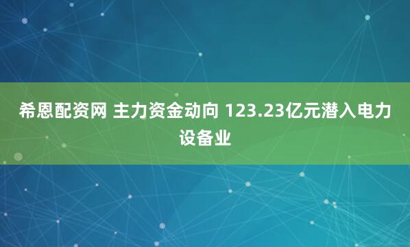 希恩配资网 主力资金动向 123.23亿元潜入电力设备业