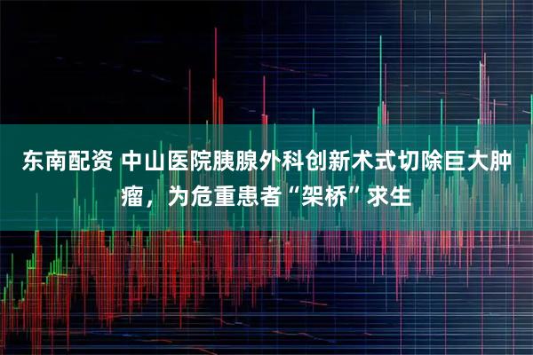 东南配资 中山医院胰腺外科创新术式切除巨大肿瘤，为危重患者“架桥”求生